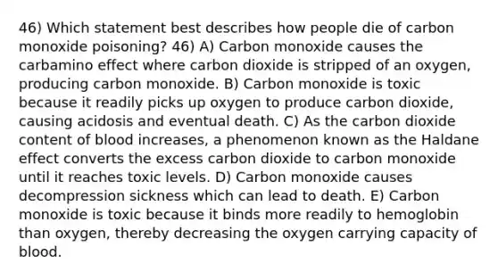 46) Which statement best describes how people die of carbon monoxide poisoning? 46) A) Carbon monoxide causes the carbamino effect where carbon dioxide is stripped of an oxygen, producing carbon monoxide. B) Carbon monoxide is toxic because it readily picks up oxygen to produce carbon dioxide, causing acidosis and eventual death. C) As the carbon dioxide content of blood increases, a phenomenon known as the Haldane effect converts the excess carbon dioxide to carbon monoxide until it reaches toxic levels. D) Carbon monoxide causes decompression sickness which can lead to death. E) Carbon monoxide is toxic because it binds more readily to hemoglobin than oxygen, thereby decreasing the oxygen carrying capacity of blood.