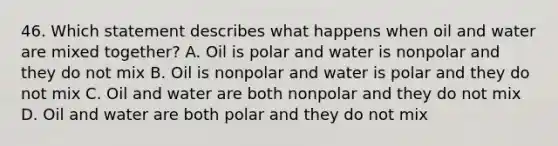 46. Which statement describes what happens when oil and water are mixed together? A. Oil is polar and water is nonpolar and they do not mix B. Oil is nonpolar and water is polar and they do not mix C. Oil and water are both nonpolar and they do not mix D. Oil and water are both polar and they do not mix