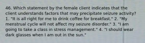 46. Which statement by the female client indicates that the client understands factors that may precipitate seizure activity? 1. "It is all right for me to drink coffee for breakfast." 2. "My menstrual cycle will not affect my seizure disorder." 3. "I am going to take a class in stress management." 4. "I should wear dark glasses when I am out in the sun."