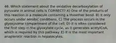 46. Which statement about the oxidative decarboxylation of pyruvate in animal cells is CORRECT? A) One of the products of this reaction is a molecule containing a thioether bond. B) It only occurs under aerobic conditions. C) The process occurs in the glyoxysome compartment of the cell. D) It is often considered the first step in the glyoxylate cycle, as it generates acetylCoA, which is required by this pathway. E) It is the most important anaplerotic reaction in hepatocytes.