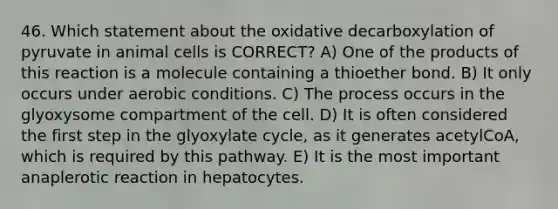 46. Which statement about the oxidative decarboxylation of pyruvate in animal cells is CORRECT? A) One of the products of this reaction is a molecule containing a thioether bond. B) It only occurs under aerobic conditions. C) The process occurs in the glyoxysome compartment of the cell. D) It is often considered the first step in the glyoxylate cycle, as it generates acetylCoA, which is required by this pathway. E) It is the most important anaplerotic reaction in hepatocytes.