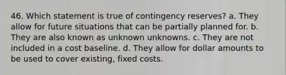 46. Which statement is true of contingency reserves? a. They allow for future situations that can be partially planned for. b. They are also known as unknown unknowns. c. They are not included in a cost baseline. d. They allow for dollar amounts to be used to cover existing, fixed costs.