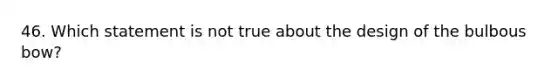 46. Which statement is not true about the design of the bulbous bow?