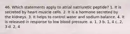 46. Which statements apply to atrial natriuretic peptide? 1. It is secreted by heart muscle cells. 2. It is a hormone secreted by the kidneys. 3. It helps to control water and sodium balance. 4. It is released in response to low blood pressure. a. 1, 3 b. 1, 4 c. 2, 3 d. 2, 4