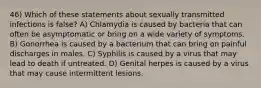 46) Which of these statements about sexually transmitted infections is false? A) Chlamydia is caused by bacteria that can often be asymptomatic or bring on a wide variety of symptoms. B) Gonorrhea is caused by a bacterium that can bring on painful discharges in males. C) Syphilis is caused by a virus that may lead to death if untreated. D) Genital herpes is caused by a virus that may cause intermittent lesions.