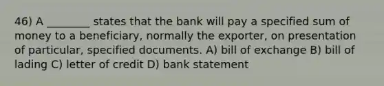 46) A ________ states that the bank will pay a specified sum of money to a beneficiary, normally the exporter, on presentation of particular, specified documents. A) bill of exchange B) bill of lading C) letter of credit D) bank statement