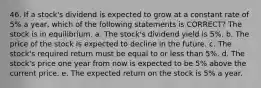 46. If a stock's dividend is expected to grow at a constant rate of 5% a year, which of the following statements is CORRECT? The stock is in equilibrium. a. The stock's dividend yield is 5%. b. The price of the stock is expected to decline in the future. c. The stock's required return must be equal to or less than 5%. d. The stock's price one year from now is expected to be 5% above the current price. e. The expected return on the stock is 5% a year.