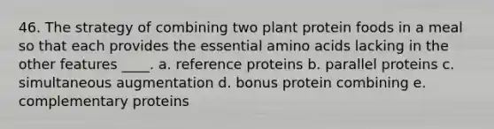 46. The strategy of combining two plant protein foods in a meal so that each provides the essential amino acids lacking in the other features ____. a. reference proteins b. parallel proteins c. simultaneous augmentation d. bonus protein combining e. complementary proteins