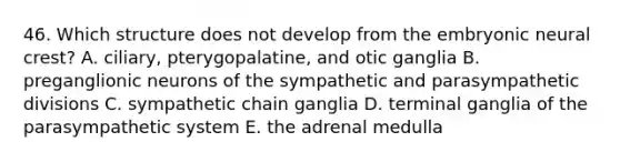 46. Which structure does not develop from the embryonic neural crest? A. ciliary, pterygopalatine, and otic ganglia B. preganglionic neurons of the sympathetic and parasympathetic divisions C. sympathetic chain ganglia D. terminal ganglia of the parasympathetic system E. the adrenal medulla