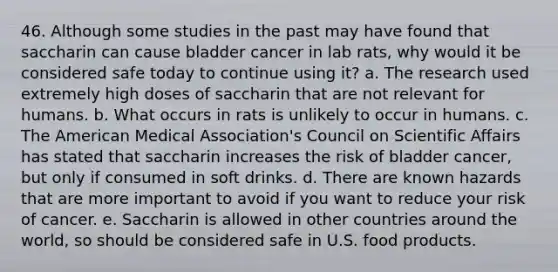 46. Although some studies in the past may have found that saccharin can cause bladder cancer in lab rats, why would it be considered safe today to continue using it? a. The research used extremely high doses of saccharin that are not relevant for humans. b. What occurs in rats is unlikely to occur in humans. c. The American Medical Association's Council on Scientific Affairs has stated that saccharin increases the risk of bladder cancer, but only if consumed in soft drinks. d. There are known hazards that are more important to avoid if you want to reduce your risk of cancer. e. Saccharin is allowed in other countries around the world, so should be considered safe in U.S. food products.