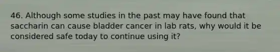 46. Although some studies in the past may have found that saccharin can cause bladder cancer in lab rats, why would it be considered safe today to continue using it?