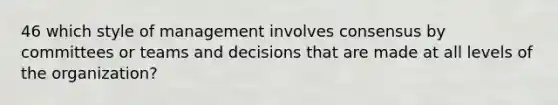 46 which style of management involves consensus by committees or teams and decisions that are made at all levels of the organization?