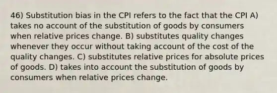 46) Substitution bias in the CPI refers to the fact that the CPI A) takes no account of the substitution of goods by consumers when relative prices change. B) substitutes quality changes whenever they occur without taking account of the cost of the quality changes. C) substitutes relative prices for absolute prices of goods. D) takes into account the substitution of goods by consumers when relative prices change.