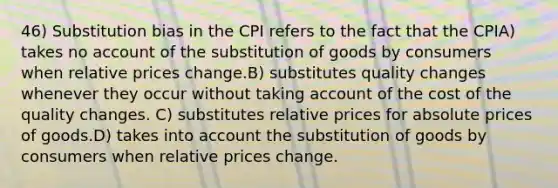 46) Substitution bias in the CPI refers to the fact that the CPIA) takes no account of the substitution of goods by consumers when <a href='https://www.questionai.com/knowledge/kqLbYoMfsB-relative-price' class='anchor-knowledge'>relative price</a>s change.B) substitutes quality changes whenever they occur without taking account of the cost of the quality changes. C) substitutes relative prices for absolute prices of goods.D) takes into account the substitution of goods by consumers when relative prices change.