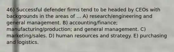 46) Successful defender firms tend to be headed by CEOs with backgrounds in the areas of ... A) research/engineering and general management. B) accounting/finance; manufacturing/production; and general management. C) marketing/sales. D) human resources and strategy. E) purchasing and logistics.