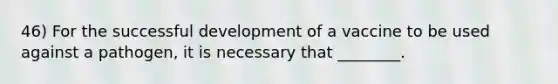 46) For the successful development of a vaccine to be used against a pathogen, it is necessary that ________.