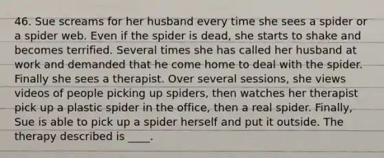 46. Sue screams for her husband every time she sees a spider or a spider web. Even if the spider is dead, she starts to shake and becomes terrified. Several times she has called her husband at work and demanded that he come home to deal with the spider. Finally she sees a therapist. Over several sessions, she views videos of people picking up spiders, then watches her therapist pick up a plastic spider in the office, then a real spider. Finally, Sue is able to pick up a spider herself and put it outside. The therapy described is ____.