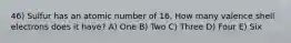 46) Sulfur has an atomic number of 16. How many valence shell electrons does it have? A) One B) Two C) Three D) Four E) Six