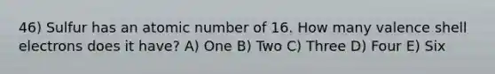 46) Sulfur has an atomic number of 16. How many valence shell electrons does it have? A) One B) Two C) Three D) Four E) Six