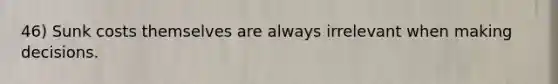 46) Sunk costs themselves are always irrelevant when making decisions.