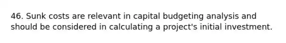 46. Sunk costs are relevant in capital budgeting analysis and should be considered in calculating a project's initial investment.