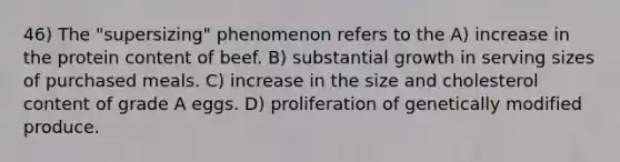 46) The "supersizing" phenomenon refers to the A) increase in the protein content of beef. B) substantial growth in serving sizes of purchased meals. C) increase in the size and cholesterol content of grade A eggs. D) proliferation of genetically modified produce.