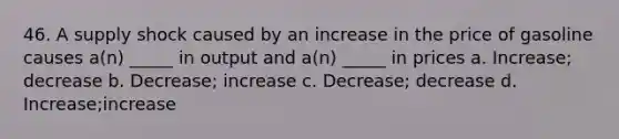 46. A supply shock caused by an increase in the price of gasoline causes a(n) _____ in output and a(n) _____ in prices a. Increase; decrease b. Decrease; increase c. Decrease; decrease d. Increase;increase