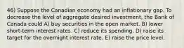 46) Suppose the Canadian economy had an inflationary gap. To decrease the level of aggregate desired investment, the Bank of Canada could A) buy securities in the open market. B) lower short-term interest rates. C) reduce its spending. D) raise its target for the overnight interest rate. E) raise the price level.