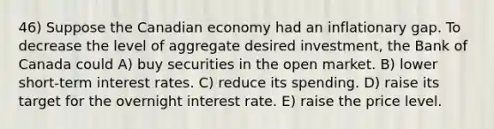 46) Suppose the Canadian economy had an inflationary gap. To decrease the level of aggregate desired investment, the Bank of Canada could A) buy securities in the open market. B) lower short-term interest rates. C) reduce its spending. D) raise its target for the overnight interest rate. E) raise the price level.