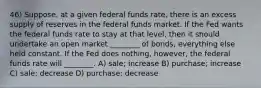 46) Suppose, at a given federal funds rate, there is an excess supply of reserves in the federal funds market. If the Fed wants the federal funds rate to stay at that level, then it should undertake an open market ________ of bonds, everything else held constant. If the Fed does nothing, however, the federal funds rate will ________. A) sale; increase B) purchase; increase C) sale; decrease D) purchase; decrease