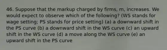 46. Suppose that the markup charged by firms, m, increases. We would expect to observe which of the following? (WS stands for wage setting; PS stands for price setting) (a) a downward shift in the PS curve (b) a downward shift in the WS curve (c) an upward shift in the WS curve (d) a move along the WS curve (e) an upward shift in the PS curve