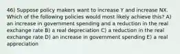 46) Suppose policy makers want to increase Y and increase NX. Which of the following policies would most likely achieve this? A) an increase in government spending and a reduction in the real exchange rate B) a real depreciation C) a reduction in the real exchange rate D) an increase in government spending E) a real appreciation