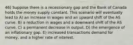 46) Suppose there is a recessionary gap and the Bank of Canada holds the money supply constant. This scenario will eventually lead to A) an increase in wages and an upward shift of the AS curve. B) a reduction in wages and a downward shift of the AS curve. C) a permanent decrease in output. D) the emergence of an inflationary gap. E) increased transactions demand for money, and a higher rate of interest.