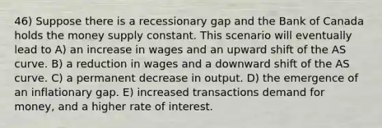 46) Suppose there is a recessionary gap and the Bank of Canada holds the money supply constant. This scenario will eventually lead to A) an increase in wages and an upward shift of the AS curve. B) a reduction in wages and a downward shift of the AS curve. C) a permanent decrease in output. D) the emergence of an inflationary gap. E) increased transactions demand for money, and a higher rate of interest.