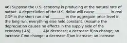 46) Suppose the U.S. economy is producing at the natural rate of output. A depreciation of the U.S. dollar will cause ________ in real GDP in the short run and ________ in the aggregate price level in the long run, everything else held constant. (Assume the depreciation causes no effects in the supply side of the economy.) 46) ______ A)a decrease; a decrease B)no change; an increase C)no change; a decrease D)an increase; an increase