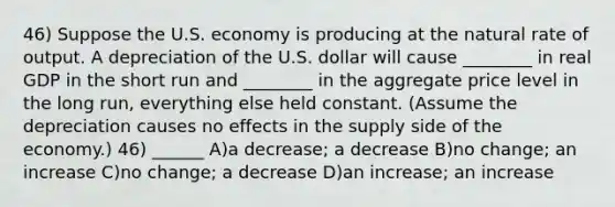 46) Suppose the U.S. economy is producing at the natural rate of output. A depreciation of the U.S. dollar will cause ________ in real GDP in the short run and ________ in the aggregate price level in the long run, everything else held constant. (Assume the depreciation causes no effects in the supply side of the economy.) 46) ______ A)a decrease; a decrease B)no change; an increase C)no change; a decrease D)an increase; an increase