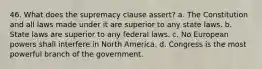 46. What does the supremacy clause assert? a. The Constitution and all laws made under it are superior to any state laws. b. State laws are superior to any federal laws. c. No European powers shall interfere in North America. d. Congress is the most powerful branch of the government.