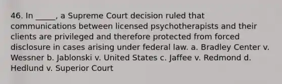 46. In _____, a Supreme Court decision ruled that communications between licensed psychotherapists and their clients are privileged and therefore protected from forced disclosure in cases arising under federal law. a. Bradley Center v. Wessner b. Jablonski v. United States c. Jaffee v. Redmond d. Hedlund v. Superior Court