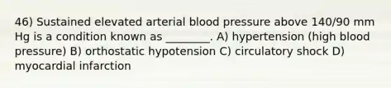 46) Sustained elevated arterial blood pressure above 140/90 mm Hg is a condition known as ________. A) hypertension (high blood pressure) B) orthostatic hypotension C) circulatory shock D) myocardial infarction