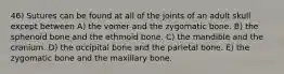 46) Sutures can be found at all of the joints of an adult skull except between A) the vomer and the zygomatic bone. B) the sphenoid bone and the ethmoid bone. C) the mandible and the cranium. D) the occipital bone and the parietal bone. E) the zygomatic bone and the maxillary bone.