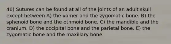 46) Sutures can be found at all of the joints of an adult skull except between A) the vomer and the zygomatic bone. B) the sphenoid bone and the ethmoid bone. C) the mandible and the cranium. D) the occipital bone and the parietal bone. E) the zygomatic bone and the maxillary bone.