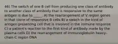 46) The switch of one B cell from producing one class of antibody to another class of antibody that is responsive to the same antigen is due to _____. A) the rearrangement of V region genes in that clone of responsive B cells B) a switch in the kind of antigen-presenting cell that is involved in the immune response C) a patient's reaction to the first kind of antibody made by the plasma cells D) the rearrangement of immunoglobulin heavy-chain C region DNA