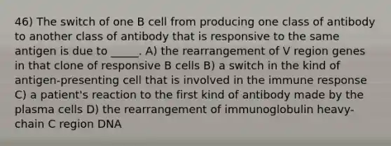 46) The switch of one B cell from producing one class of antibody to another class of antibody that is responsive to the same antigen is due to _____. A) the rearrangement of V region genes in that clone of responsive B cells B) a switch in the kind of antigen-presenting cell that is involved in the immune response C) a patient's reaction to the first kind of antibody made by the plasma cells D) the rearrangement of immunoglobulin heavy-chain C region DNA