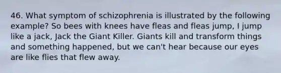 46. What symptom of schizophrenia is illustrated by the following example? So bees with knees have fleas and fleas jump, I jump like a jack, Jack the Giant Killer. Giants kill and transform things and something happened, but we can't hear because our eyes are like flies that flew away.