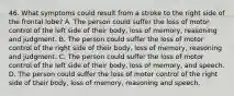 46. What symptoms could result from a stroke to the right side of the frontal lobe? A. The person could suffer the loss of motor control of the left side of their body, loss of memory, reasoning and judgment. B. The person could suffer the loss of motor control of the right side of their body, loss of memory, reasoning and judgment. C. The person could suffer the loss of motor control of the left side of their body, loss of memory, and speech. D. The person could suffer the loss of motor control of the right side of their body, loss of memory, reasoning and speech.