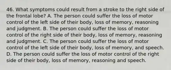 46. What symptoms could result from a stroke to the right side of the frontal lobe? A. The person could suffer the loss of motor control of the left side of their body, loss of memory, reasoning and judgment. B. The person could suffer the loss of motor control of the right side of their body, loss of memory, reasoning and judgment. C. The person could suffer the loss of motor control of the left side of their body, loss of memory, and speech. D. The person could suffer the loss of motor control of the right side of their body, loss of memory, reasoning and speech.