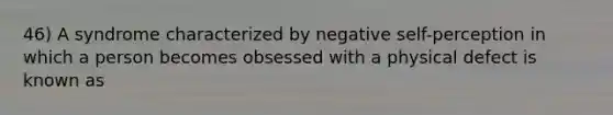 46) A syndrome characterized by negative self-perception in which a person becomes obsessed with a physical defect is known as