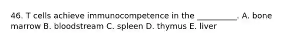 46. T cells achieve immunocompetence in the __________. A. bone marrow B. bloodstream C. spleen D. thymus E. liver