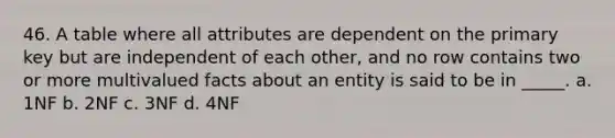 46. A table where all attributes are dependent on the primary key but are independent of each other, and no row contains two or more multivalued facts about an entity is said to be in _____. a. 1NF b. 2NF c. 3NF d. 4NF