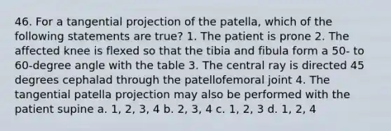 46. For a tangential projection of the patella, which of the following statements are true? 1. The patient is prone 2. The affected knee is flexed so that the tibia and fibula form a 50- to 60-degree angle with the table 3. The central ray is directed 45 degrees cephalad through the patellofemoral joint 4. The tangential patella projection may also be performed with the patient supine a. 1, 2, 3, 4 b. 2, 3, 4 c. 1, 2, 3 d. 1, 2, 4